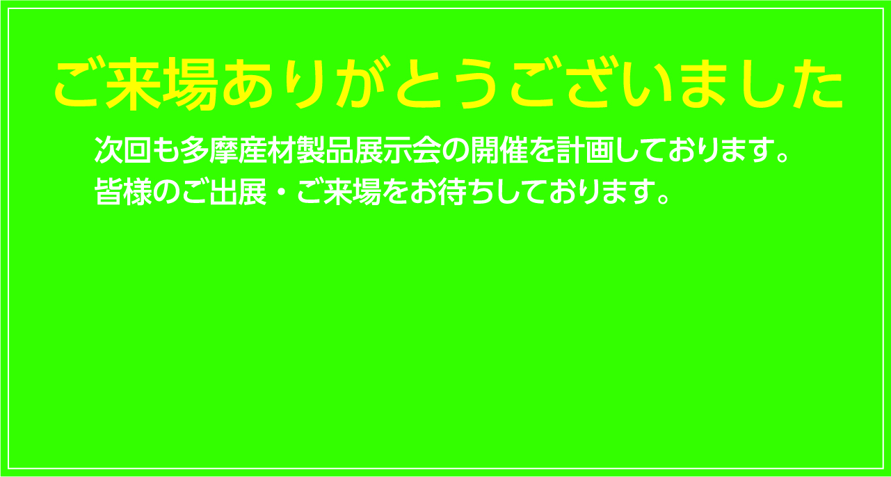 ご来場ありがとうございました 次回も多摩産材製品展示会の開催を計画しております。皆様のご出展・ご来場をお待ちしております。